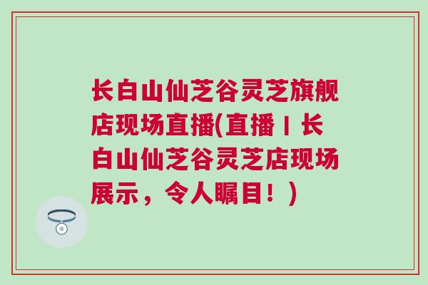 长白山仙芝谷灵芝旗舰店现场直播(直播丨长白山仙芝谷灵芝店现场展示，令人瞩目！)
