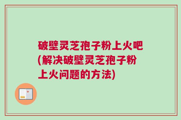 破壁灵芝孢子粉上火吧(解决破壁灵芝孢子粉上火问题的方法)