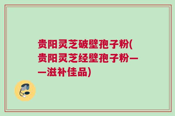 贵阳灵芝破壁孢子粉(贵阳灵芝经壁孢子粉——滋补佳品)
