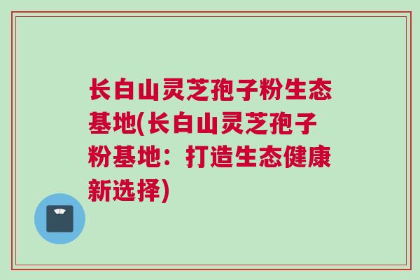 长白山灵芝孢子粉生态基地(长白山灵芝孢子粉基地:打造生态健康新选择)