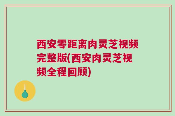西安零距离肉灵芝视频完整版(西安肉灵芝视频全程回顾) 西安零距离肉灵芝视频完整版(西安肉灵芝视频全程回顾)