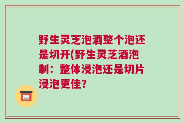 野生灵芝泡酒整个泡还是切开(野生灵芝酒泡制：整体浸泡还是切片浸泡更佳？