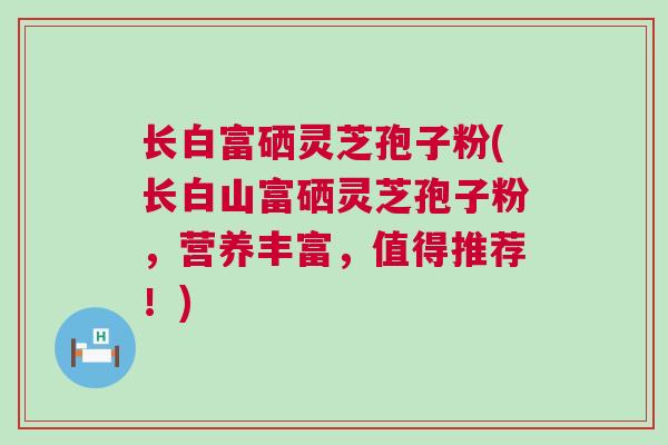 长白富硒灵芝孢子粉(长白山富硒灵芝孢子粉，营养丰富，值得推荐！)