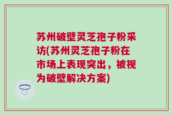 苏州破壁灵芝孢子粉采访(苏州灵芝孢子粉在市场上表现突出，被视为破壁解决方案)