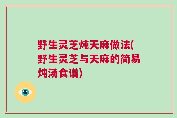 野生灵芝炖天麻做法(野生灵芝与天麻的简易炖汤食谱)