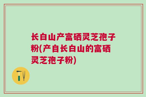 长白山产富硒灵芝孢子粉(产自长白山的富硒灵芝孢子粉)