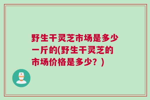 野生干灵芝市场是多少一斤的(野生干灵芝的市场价格是多少？)