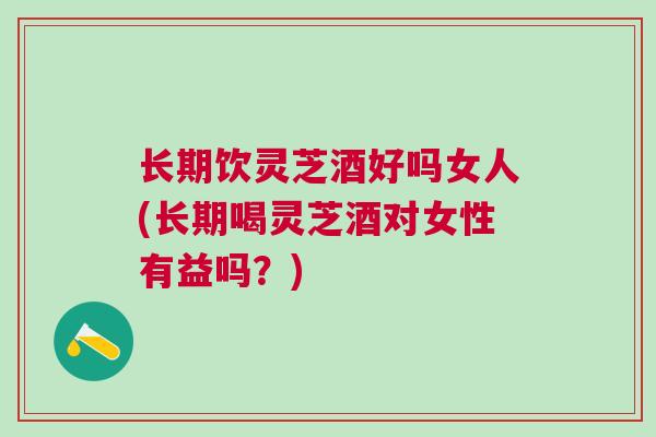 长期饮灵芝酒好吗女人(长期喝灵芝酒对女性有益吗？)