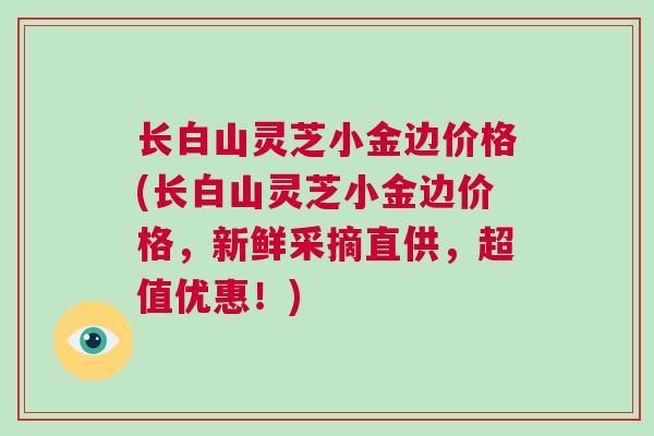 长白山灵芝小金边价格(长白山灵芝小金边价格,新鲜采摘直供,超值优惠!) 长白山灵芝小金边价格(长白山灵芝小金边价格,新鲜采摘直供,超值优惠!)