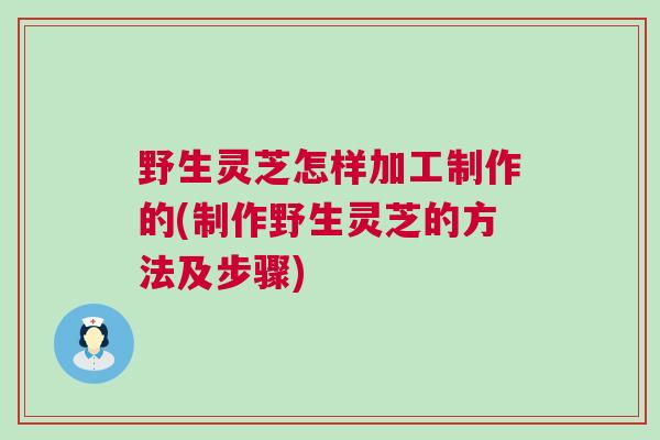 野生灵芝怎样加工制作的(制作野生灵芝的方法及步骤) 野生灵芝怎样加工制作的(制作野生灵芝的方法及步骤)