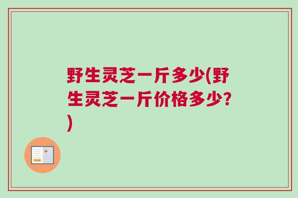 野生灵芝一斤多少(野生灵芝一斤价格多少?) 野生灵芝一斤多少(野生灵芝一斤价格多少?)