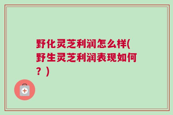 野化灵芝利润怎么样(野生灵芝利润表现如何？)