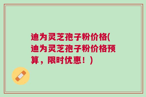 迪为灵芝孢子粉价格(迪为灵芝孢子粉价格预算，限时优惠！)