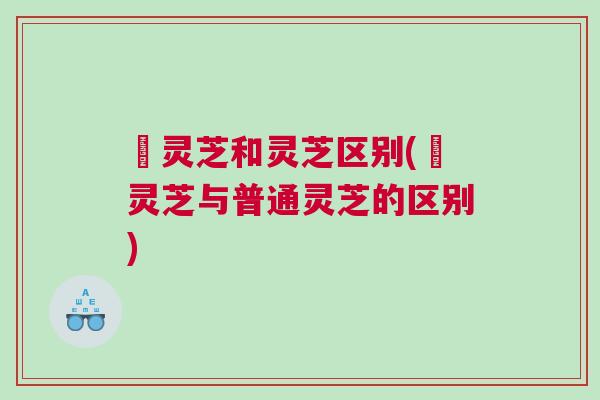 邚灵芝和灵芝区别(邚灵芝与普通灵芝的区别)