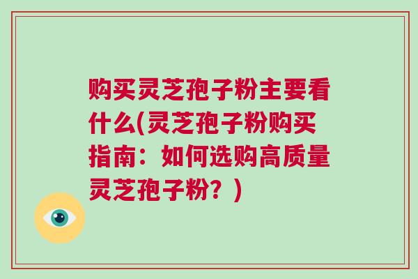 购买灵芝孢子粉主要看什么(灵芝孢子粉购买指南：如何选购高质量灵芝孢子粉？)