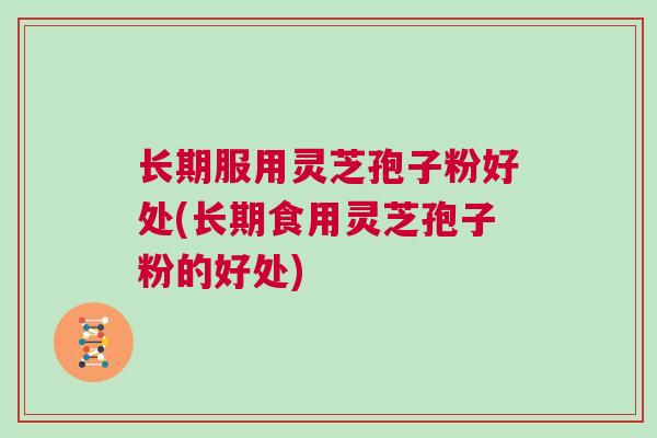 长期服用灵芝孢子粉好处(长期食用灵芝孢子粉的好处) 长期服用灵芝孢子粉好处(长期食用灵芝孢子粉的好处)