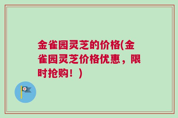 金雀园灵芝的价格(金雀园灵芝价格优惠，限时抢购！)