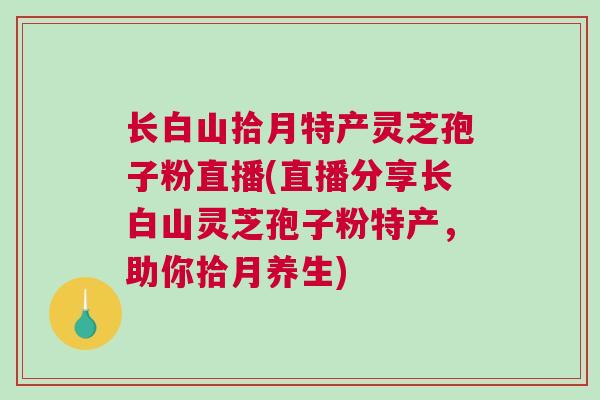 长白山拾月特产灵芝孢子粉直播(直播分享长白山灵芝孢子粉特产，助你拾月养生)