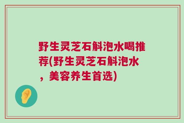 野生灵芝石斛泡水喝推荐(野生灵芝石斛泡水，美容养生首选)