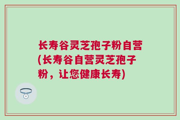长寿谷灵芝孢子粉自营(长寿谷自营灵芝孢子粉，让您健康长寿)