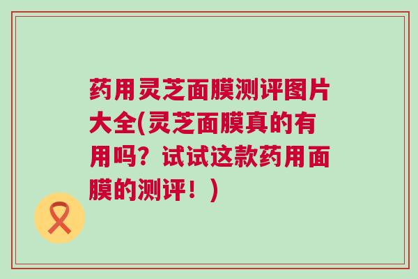 药用灵芝面膜测评图片大全(灵芝面膜真的有用吗？试试这款药用面膜的测评！)