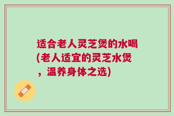 适合老人灵芝煲的水喝(老人适宜的灵芝水煲，温养身体之选)