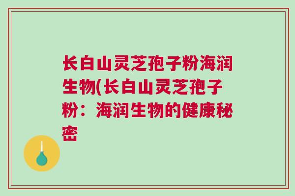 长白山灵芝孢子粉海润生物(长白山灵芝孢子粉:海润生物的健康秘密 长白山灵芝孢子粉海润生物(长白山灵芝孢子粉:海润生物的健康秘密