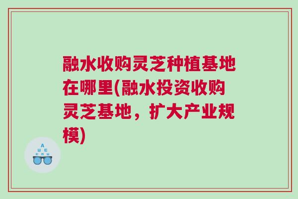 融水收购灵芝种植基地在哪里(融水投资收购灵芝基地,扩大产业规模) 融水收购灵芝种植基地在哪里(融水投资收购灵芝基地,扩大产业规模)