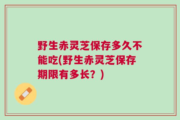 野生赤灵芝保存多久不能吃(野生赤灵芝保存期限有多长？)