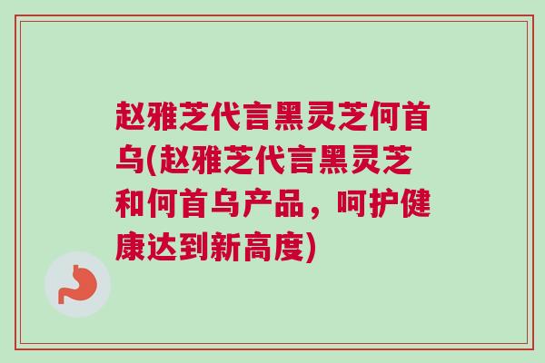 赵雅芝代言黑灵芝何首乌(赵雅芝代言黑灵芝和何首乌产品，呵护健康达到新高度)