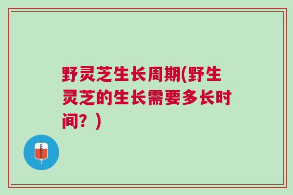 野灵芝生长周期(野生灵芝的生长需要多长时间？)