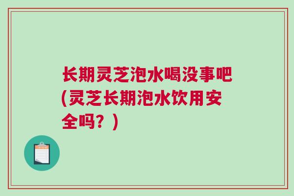 长期灵芝泡水喝没事吧(灵芝长期泡水饮用安全吗?) 长期灵芝泡水喝没事吧(灵芝长期泡水饮用安全吗?)