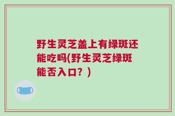 野生灵芝盖上有绿斑还能吃吗(野生灵芝绿斑能否入口？)