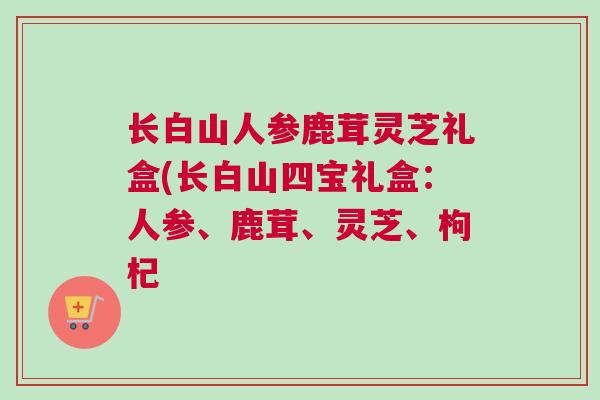 长白山人参鹿茸灵芝礼盒(长白山四宝礼盒：人参、鹿茸、灵芝、枸杞