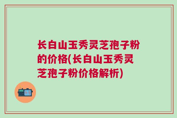 长白山玉秀灵芝孢子粉的价格(长白山玉秀灵芝孢子粉价格解析)