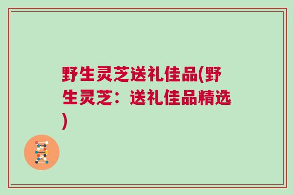 野生灵芝送礼佳品(野生灵芝：送礼佳品精选)