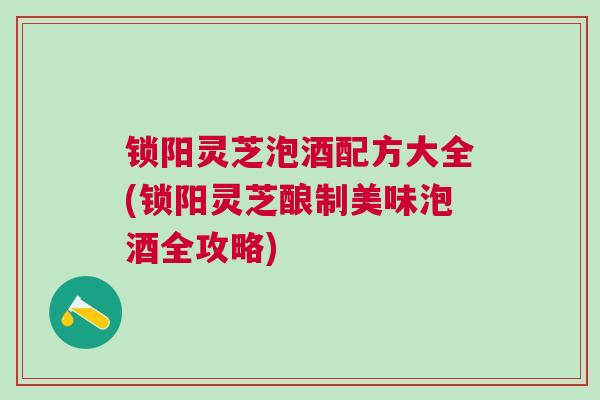 锁阳灵芝泡酒配方大全(锁阳灵芝酿制美味泡酒全攻略)