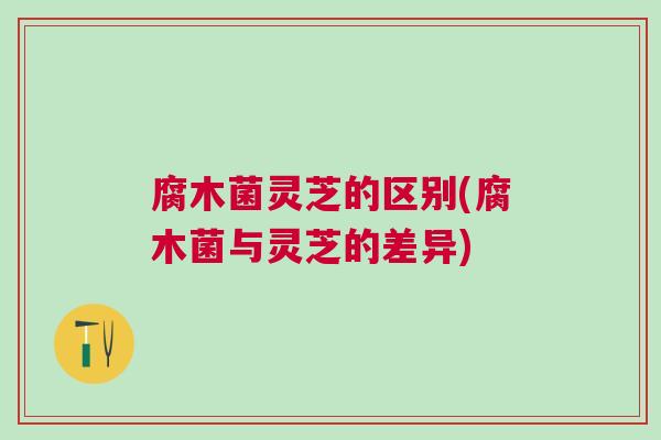 腐木菌灵芝的区别(腐木菌与灵芝的差异)