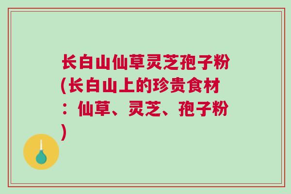 长白山仙草灵芝孢子粉(长白山上的珍贵食材：仙草、灵芝、孢子粉)