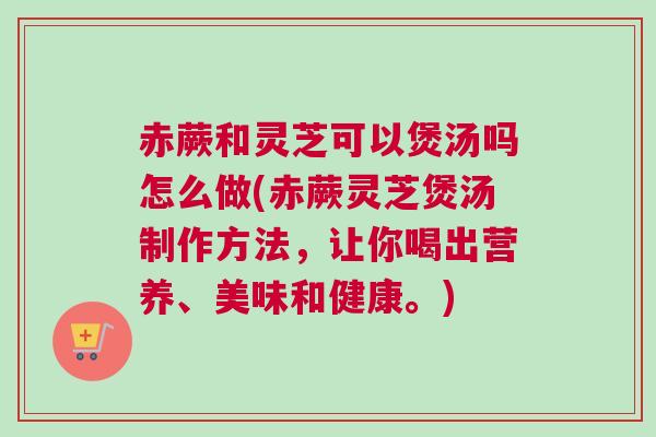 赤蕨和灵芝可以煲汤吗怎么做(赤蕨灵芝煲汤制作方法，让你喝出营养、美味和健康。)