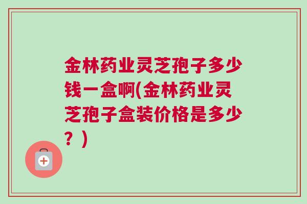 金林药业灵芝孢子多少钱一盒啊(金林药业灵芝孢子盒装价格是多少?) 金林药业灵芝孢子多少钱一盒啊(金林药业灵芝孢子盒装价格是多少?)