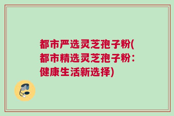 都市严选灵芝孢子粉(都市精选灵芝孢子粉：健康生活新选择)