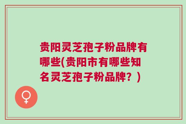 贵阳灵芝孢子粉品牌有哪些(贵阳市有哪些知名灵芝孢子粉品牌？)