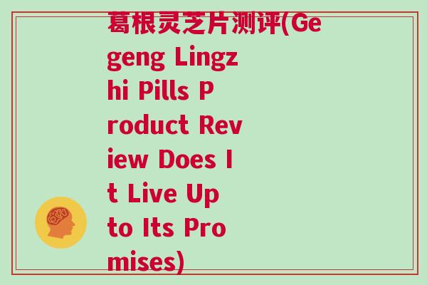 葛根灵芝片测评(Gegeng Lingzhi Pills Product Review Does It Live Up to Its Promises)