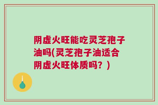 阴虚火旺能吃灵芝孢子油吗(灵芝孢子油适合阴虚火旺体质吗？)