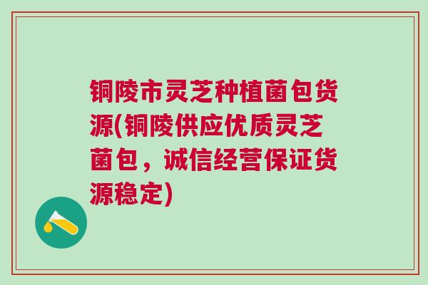 铜陵市灵芝种植菌包货源(铜陵供应优质灵芝菌包，诚信经营保证货源稳定)