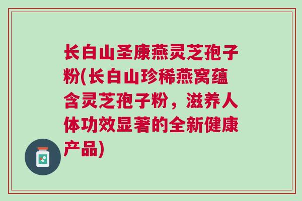 长白山圣康燕灵芝孢子粉(长白山珍稀燕窝蕴含灵芝孢子粉,滋养人体功效显著的全新健康产品) 长白山圣康燕灵芝孢子粉(长白山珍稀燕窝蕴含灵芝孢子粉,滋养人体功效显著的全新健康产品)