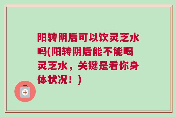 阳转阴后可以饮灵芝水吗(阳转阴后能不能喝灵芝水，关键是看你身体状况！)