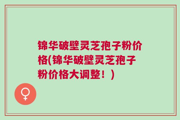 锦华破壁灵芝孢子粉价格(锦华破壁灵芝孢子粉价格大调整！)