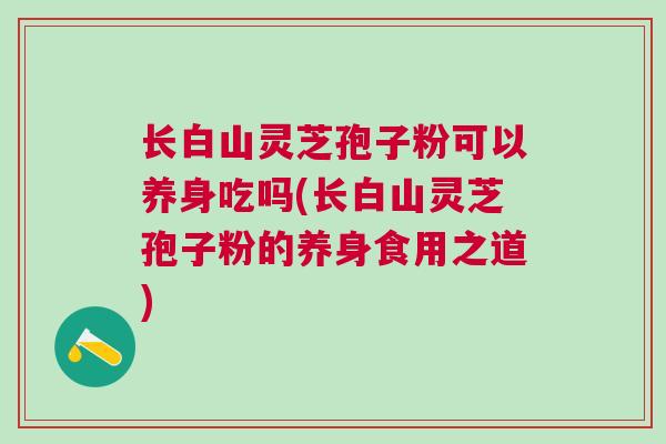 长白山灵芝孢子粉可以养身吃吗(长白山灵芝孢子粉的养身食用之道)